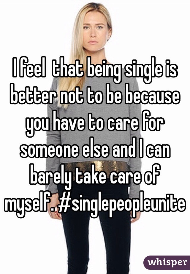 I feel  that being single is better not to be because you have to care for someone else and I can barely take care of myself. #singlepeopleunite