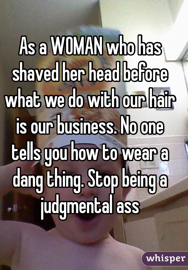 As a WOMAN who has shaved her head before what we do with our hair is our business. No one tells you how to wear a dang thing. Stop being a judgmental ass 