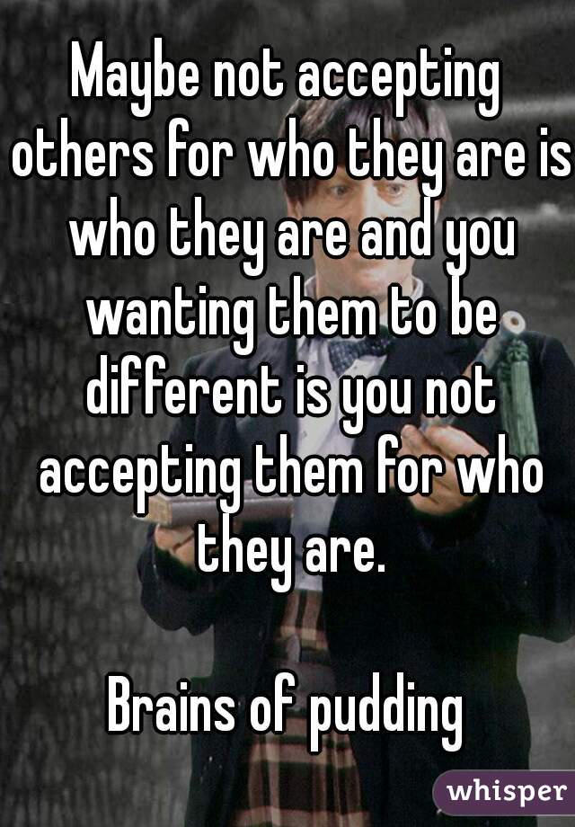 Maybe not accepting others for who they are is who they are and you wanting them to be different is you not accepting them for who they are.

Brains of pudding