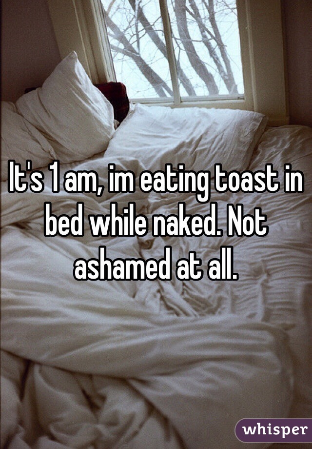 It's 1 am, im eating toast in bed while naked. Not ashamed at all. 