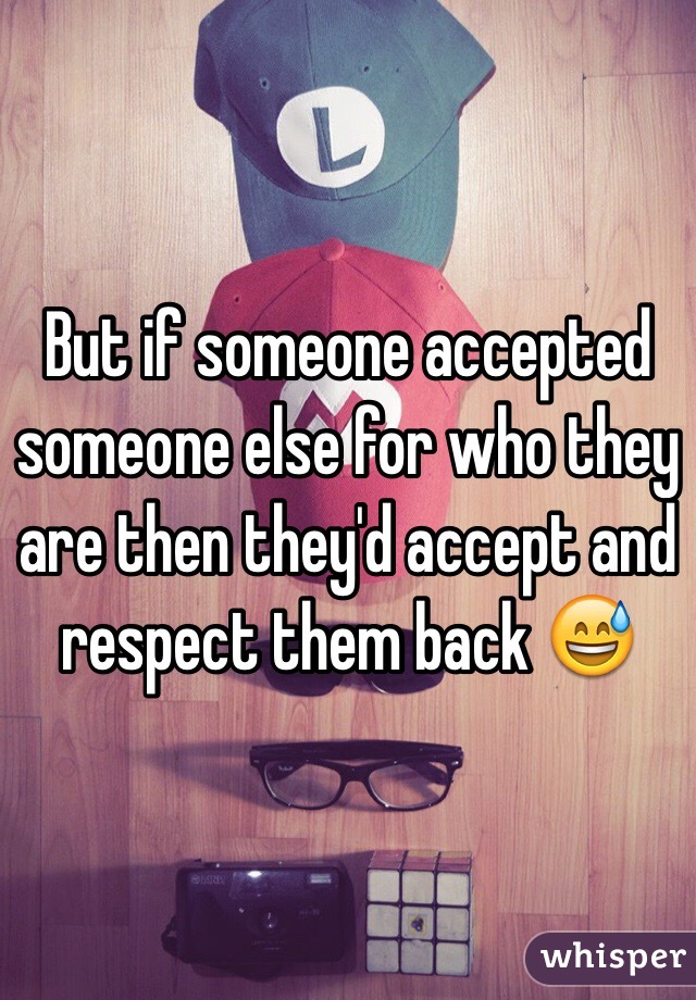 But if someone accepted someone else for who they are then they'd accept and respect them back 😅