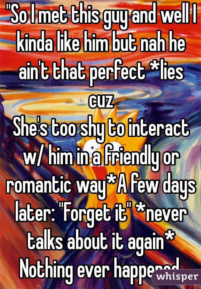 "So I met this guy and well I kinda like him but nah he ain't that perfect *lies cuz  
She's too shy to interact w/ him in a friendly or romantic way*A few days later: "Forget it" *never talks about it again* Nothing ever happened. 