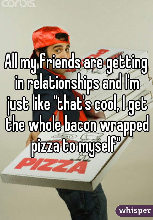 All my friends are getting in relationships and I'm just like "that's cool, I get the whole bacon wrapped pizza to myself" 