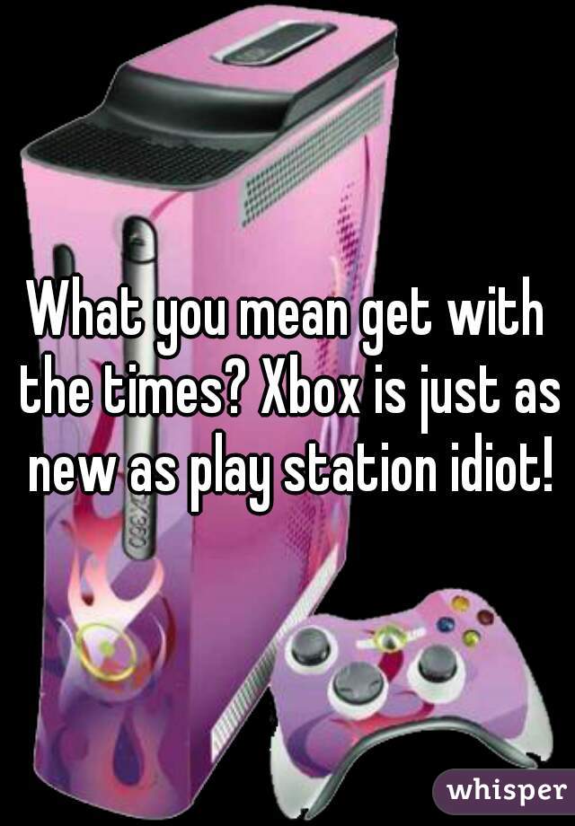 What you mean get with the times? Xbox is just as new as play station idiot!