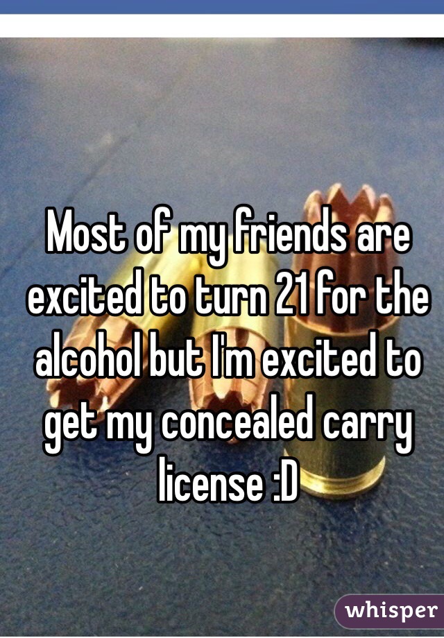 Most of my friends are excited to turn 21 for the alcohol but I'm excited to get my concealed carry license :D