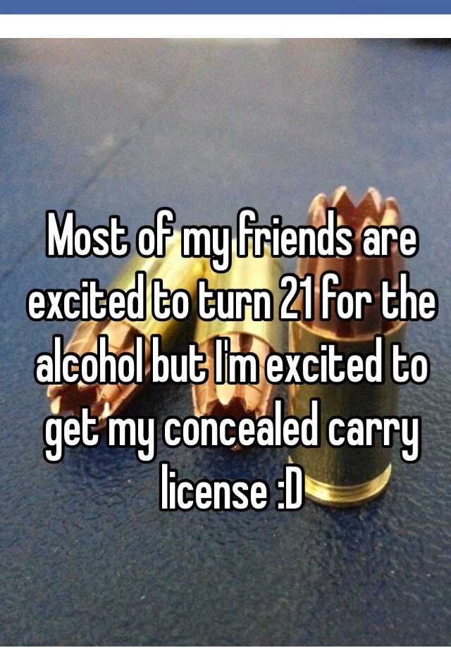 Most of my friends are excited to turn 21 for the alcohol but I'm excited to get my concealed carry license :D