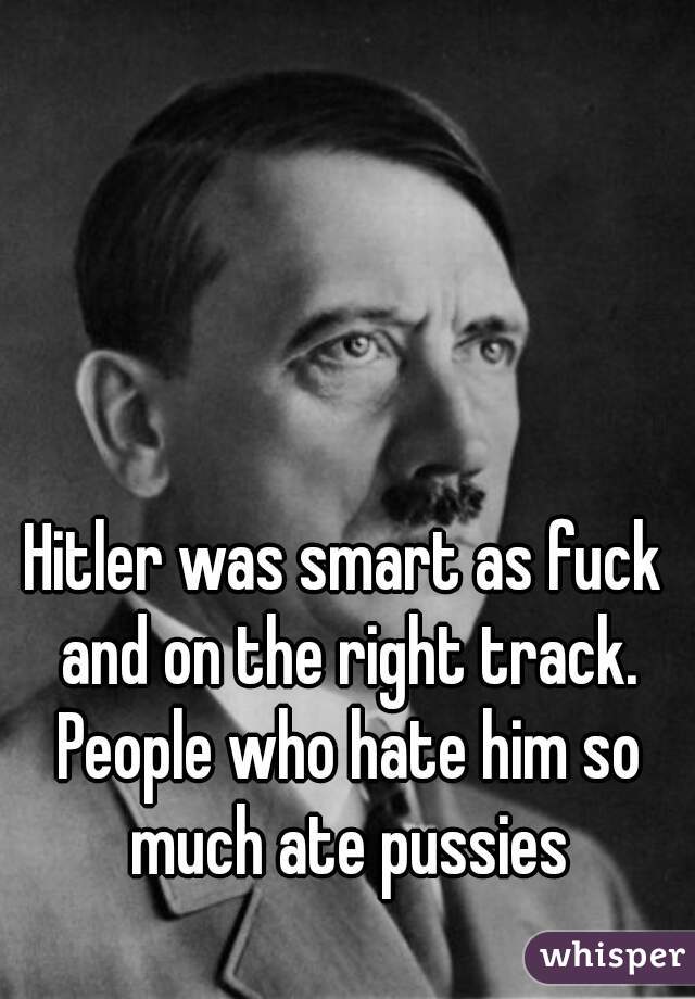 Hitler was smart as fuck and on the right track. People who hate him so much ate pussies