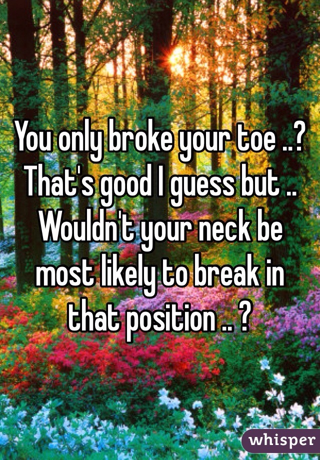 You only broke your toe ..? That's good I guess but .. Wouldn't your neck be most likely to break in that position .. ?