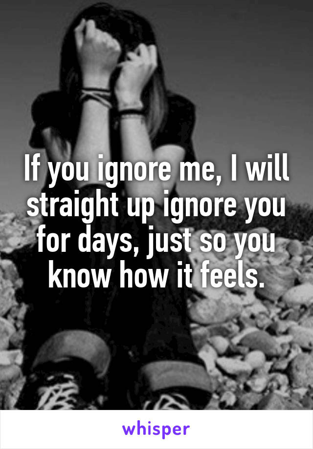 If you ignore me, I will straight up ignore you for days, just so you know how it feels.