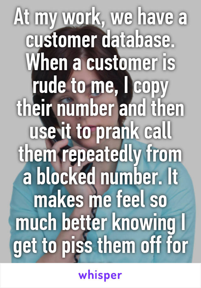 At my work, we have a customer database. When a customer is rude to me, I copy their number and then use it to prank call them repeatedly from a blocked number. It makes me feel so much better knowing I get to piss them off for once. 