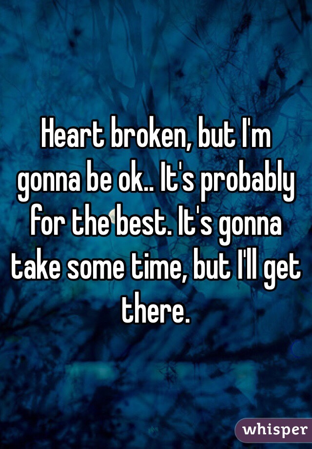Heart broken, but I'm gonna be ok.. It's probably for the best. It's gonna take some time, but I'll get there.