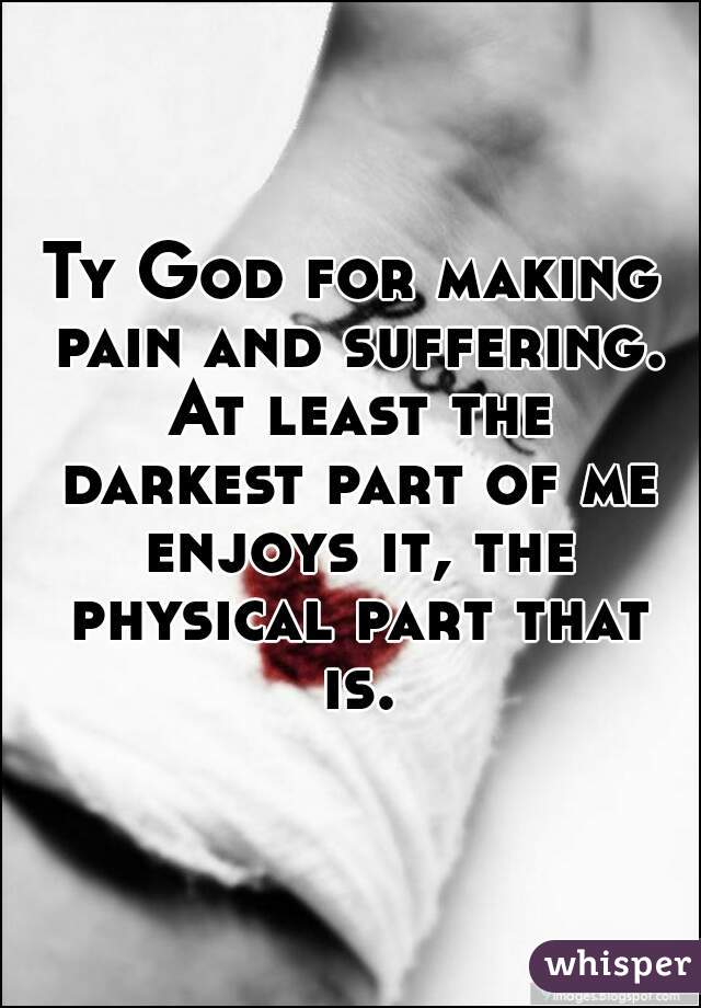 Ty God for making pain and suffering. At least the darkest part of me enjoys it, the physical part that is.