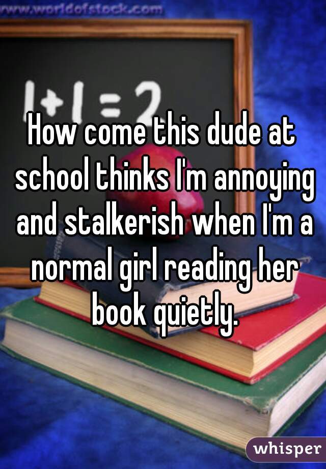 How come this dude at school thinks I'm annoying and stalkerish when I'm a normal girl reading her book quietly.