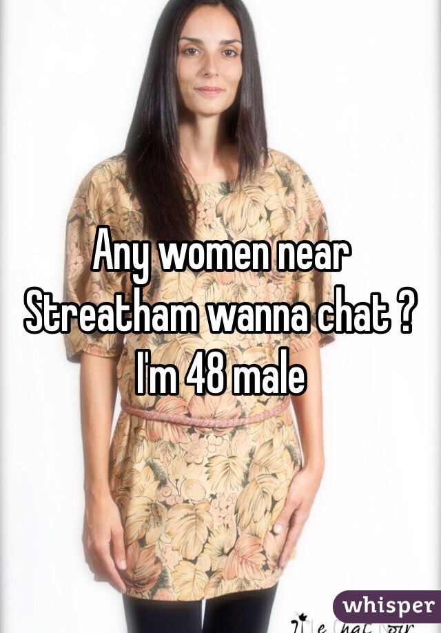 Any women near Streatham wanna chat ? I'm 48 male 