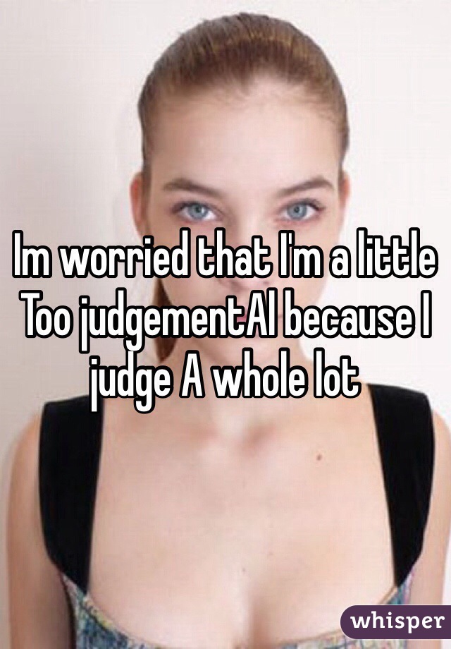 Im worried that I'm a little
Too judgementAl because I judge A whole lot