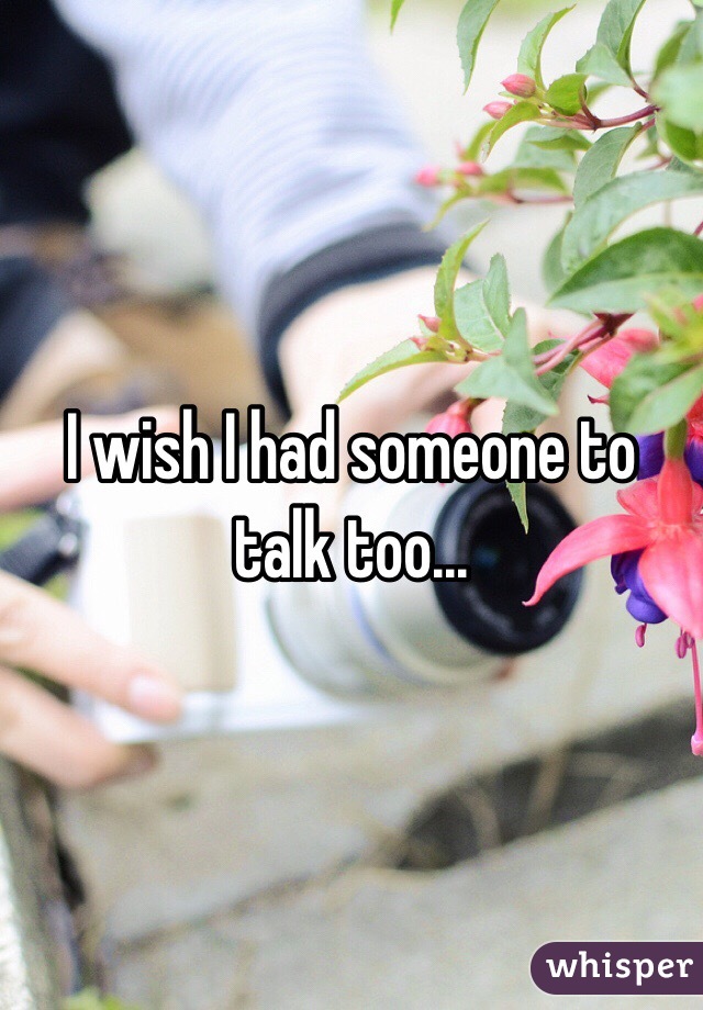 I wish I had someone to talk too...