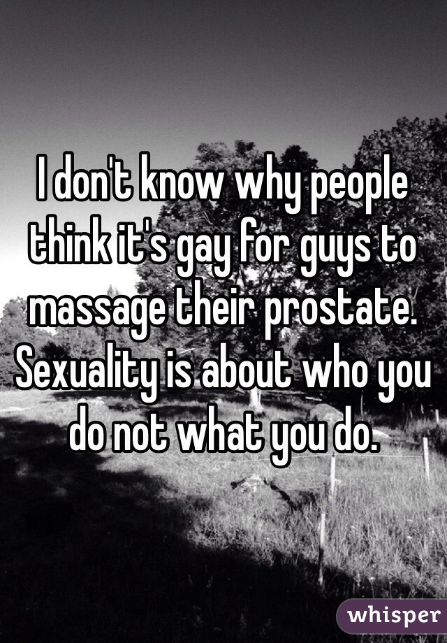 I don't know why people think it's gay for guys to massage their prostate. Sexuality is about who you do not what you do. 