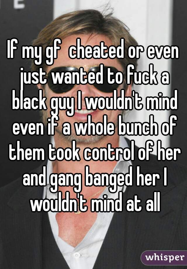 If my gf  cheated or even just wanted to fuck a black guy I wouldn't mind even if a whole bunch of them took control of her and gang banged her I wouldn't mind at all