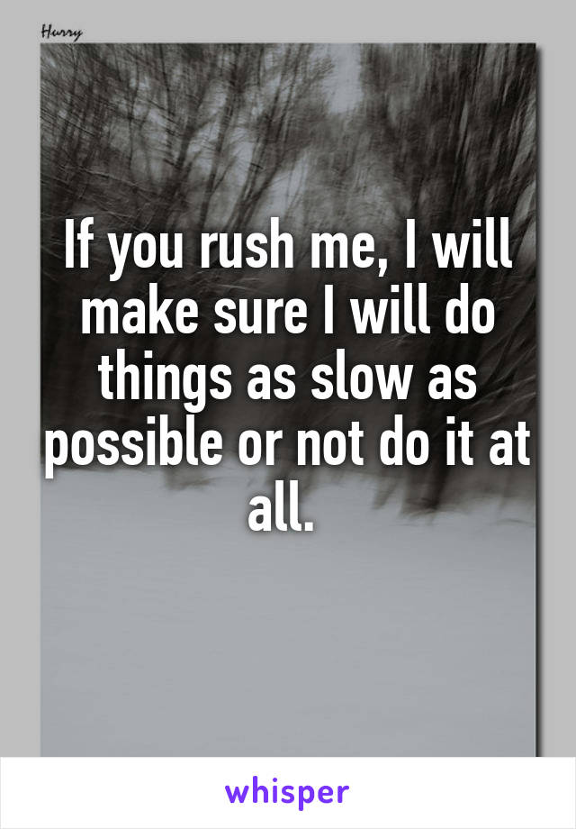 If you rush me, I will make sure I will do things as slow as possible or not do it at all. 
