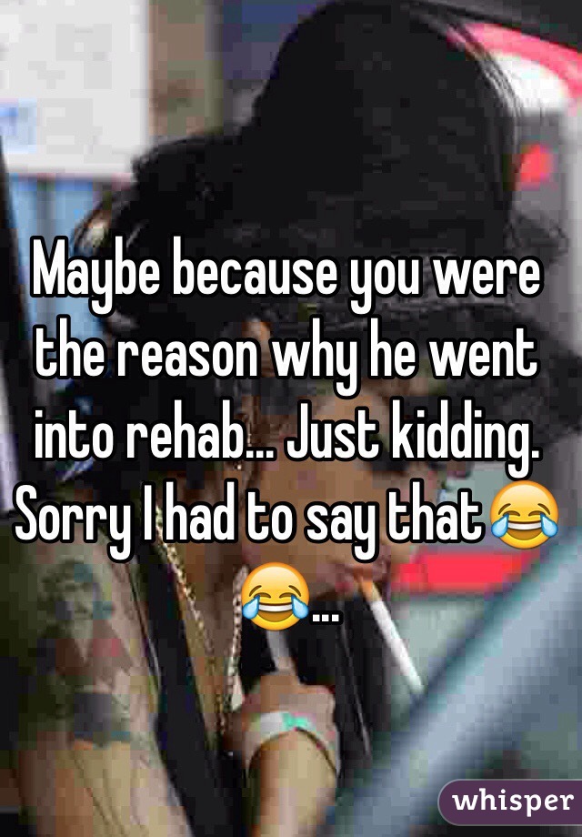 Maybe because you were the reason why he went into rehab... Just kidding. Sorry I had to say that😂😂... 