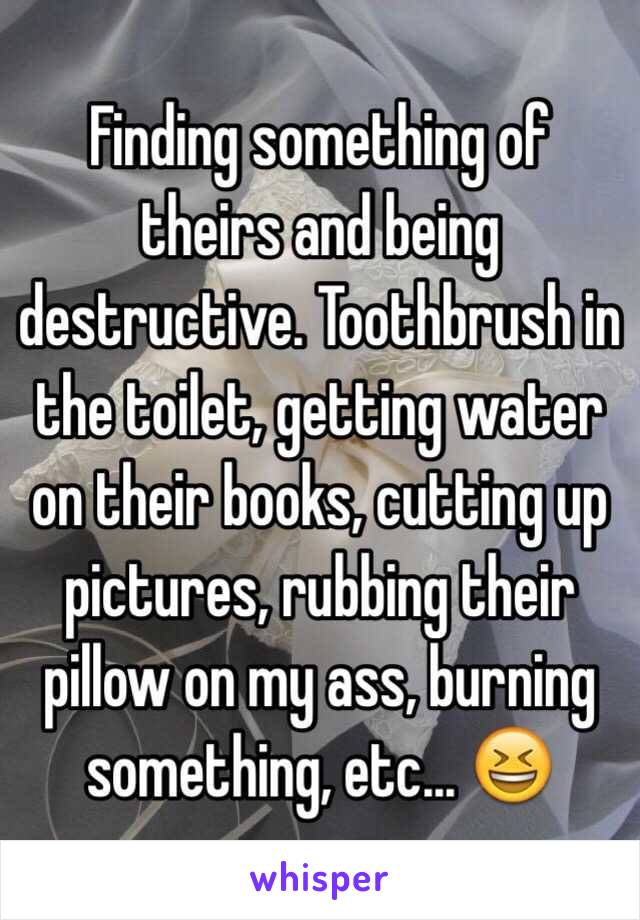 Finding something of theirs and being destructive. Toothbrush in the toilet, getting water on their books, cutting up pictures, rubbing their pillow on my ass, burning something, etc... 😆