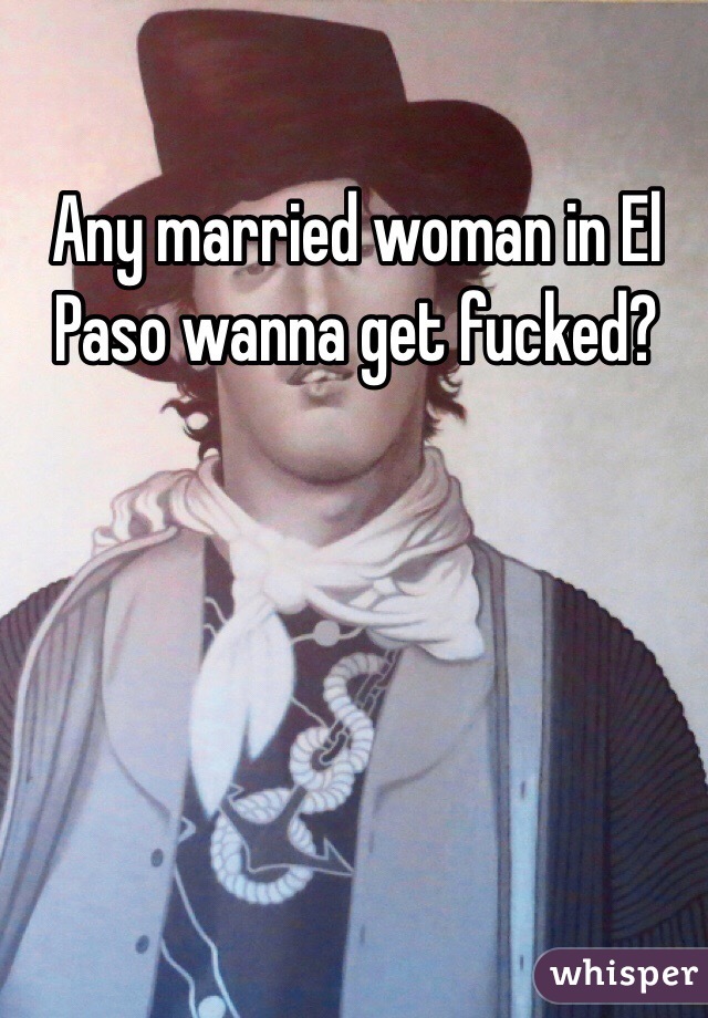 Any married woman in El Paso wanna get fucked?