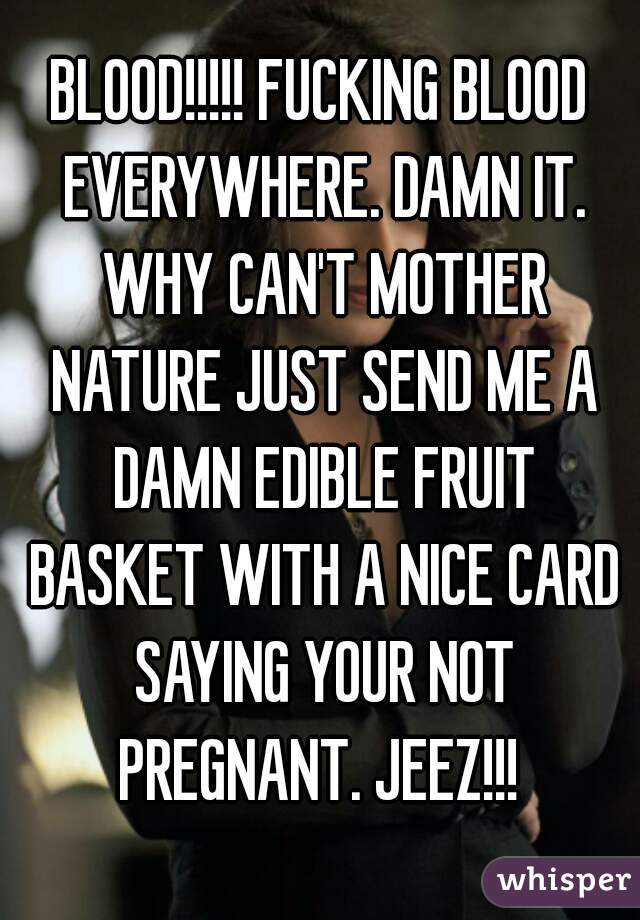 BLOOD!!!!! FUCKING BLOOD EVERYWHERE. DAMN IT. WHY CAN'T MOTHER NATURE JUST SEND ME A DAMN EDIBLE FRUIT BASKET WITH A NICE CARD SAYING YOUR NOT PREGNANT. JEEZ!!! 