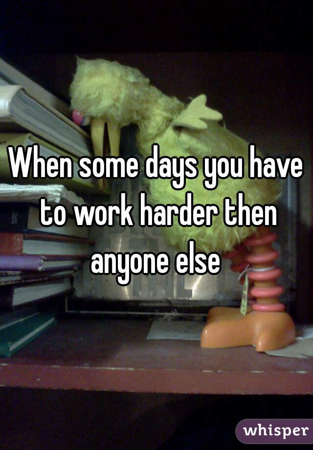 When some days you have to work harder then anyone else 