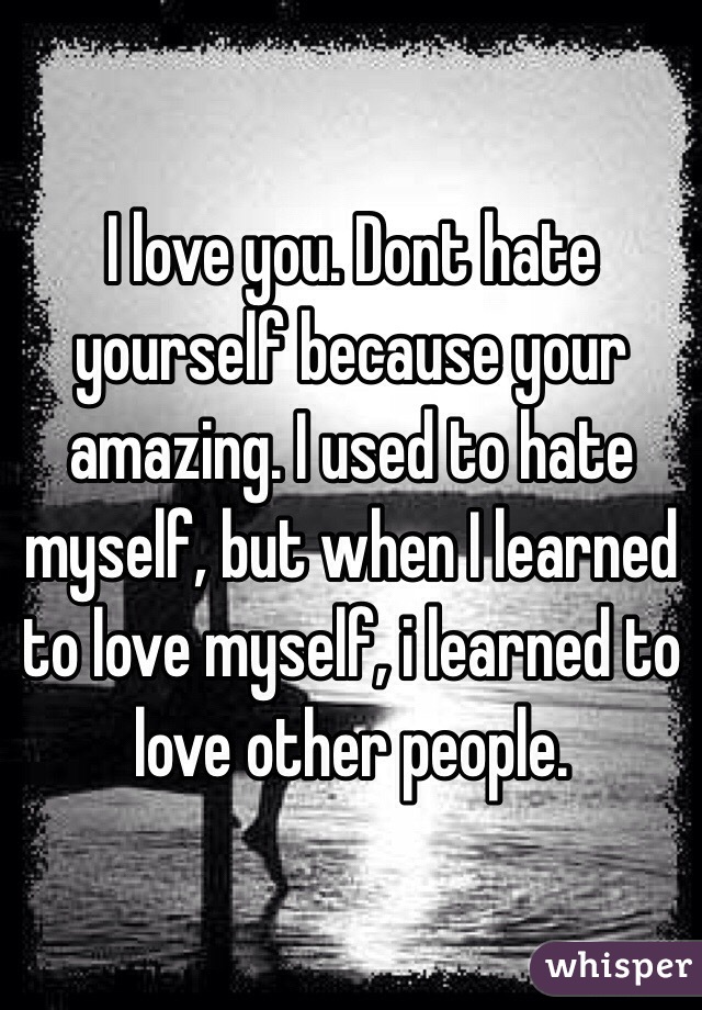 I love you. Dont hate yourself because your amazing. I used to hate myself, but when I learned to love myself, i learned to love other people.
