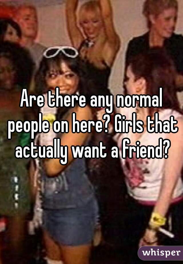 Are there any normal people on here? Girls that actually want a friend?