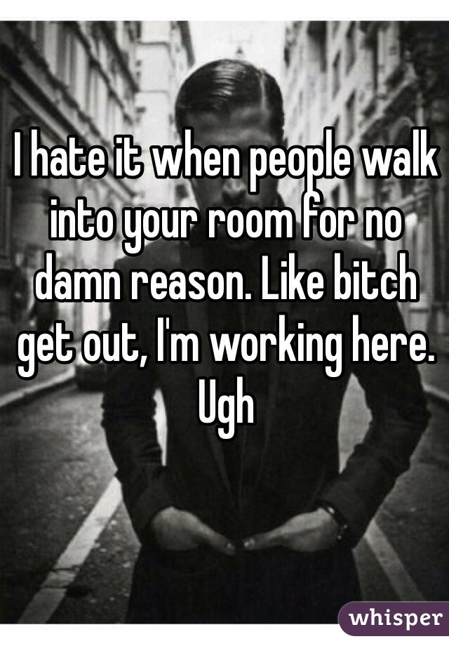 I hate it when people walk into your room for no damn reason. Like bitch get out, I'm working here. Ugh 