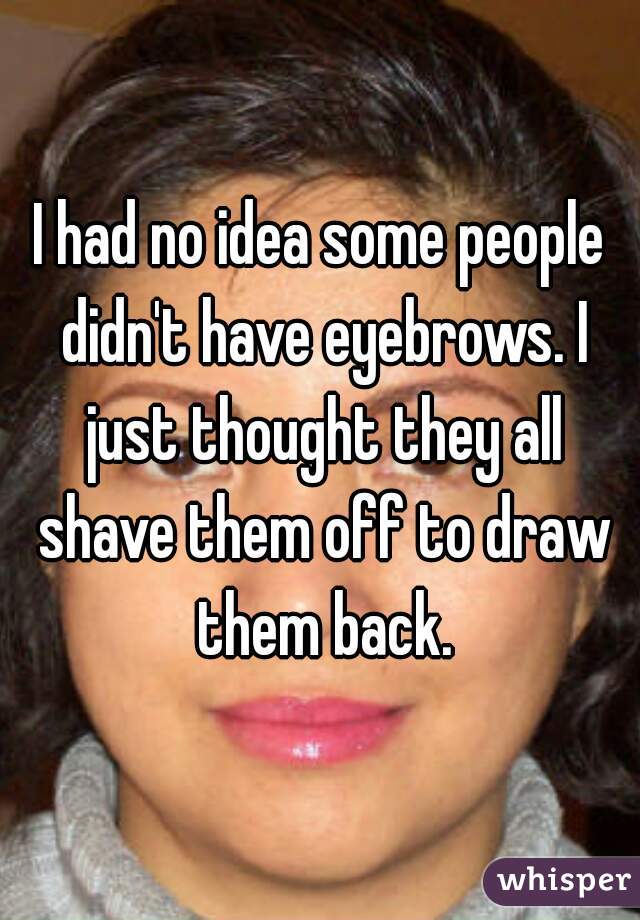 I had no idea some people didn't have eyebrows. I just thought they all shave them off to draw them back.