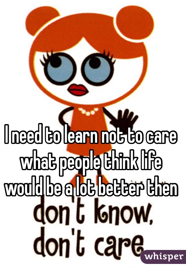 I need to learn not to care what people think life would be a lot better then 