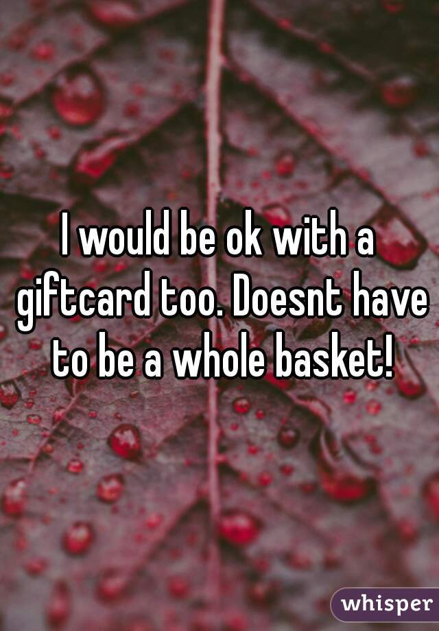 I would be ok with a giftcard too. Doesnt have to be a whole basket!