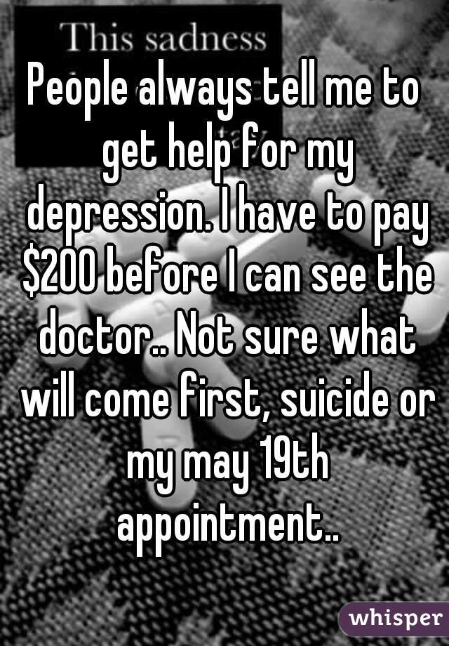 People always tell me to get help for my depression. I have to pay $200 before I can see the doctor.. Not sure what will come first, suicide or my may 19th appointment..