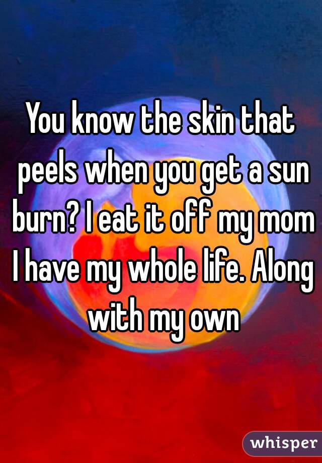 You know the skin that peels when you get a sun burn? I eat it off my mom I have my whole life. Along with my own