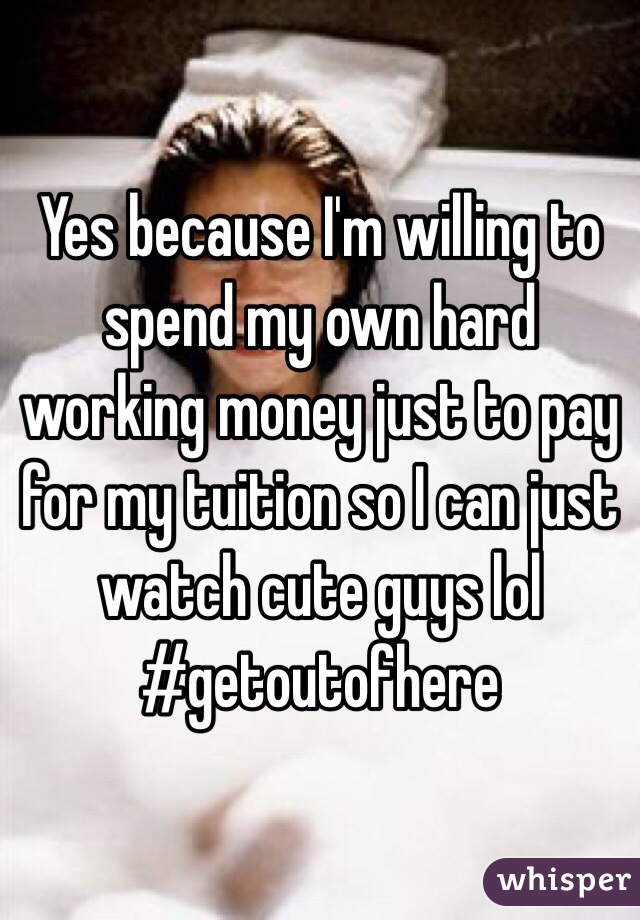 Yes because I'm willing to spend my own hard working money just to pay for my tuition so I can just watch cute guys lol #getoutofhere