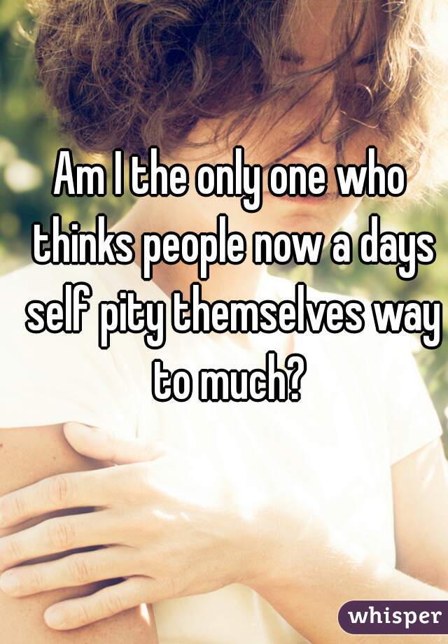 Am I the only one who thinks people now a days self pity themselves way to much? 