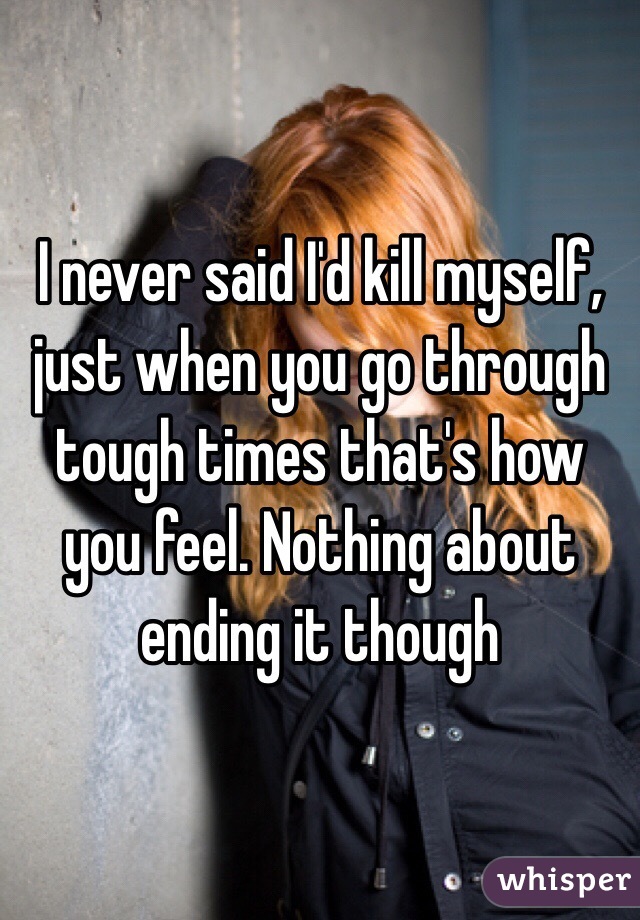 I never said I'd kill myself, just when you go through tough times that's how you feel. Nothing about ending it though 