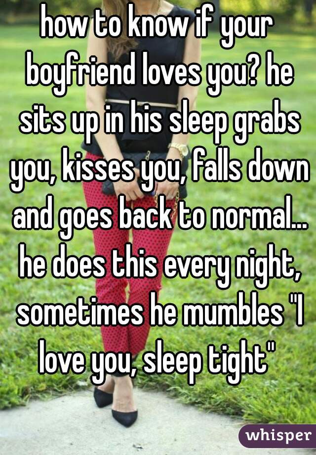 how to know if your boyfriend loves you? he sits up in his sleep grabs you, kisses you, falls down and goes back to normal... he does this every night, sometimes he mumbles "I love you, sleep tight" 