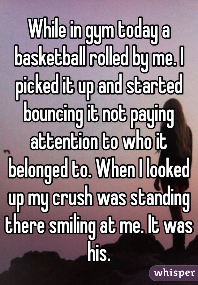 While in gym today a basketball rolled by me. I picked it up and started bouncing it not paying attention to who it belonged to. When I looked up my crush was standing there smiling at me. It was his. 