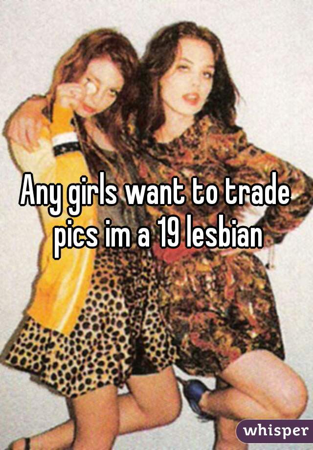 Any girls want to trade pics im a 19 lesbian
