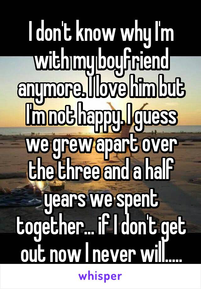 I don't know why I'm with my boyfriend anymore. I love him but I'm not happy. I guess we grew apart over the three and a half years we spent together... if I don't get out now I never will.....