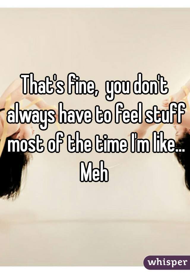 That's fine,  you don't always have to feel stuff most of the time I'm like... Meh 