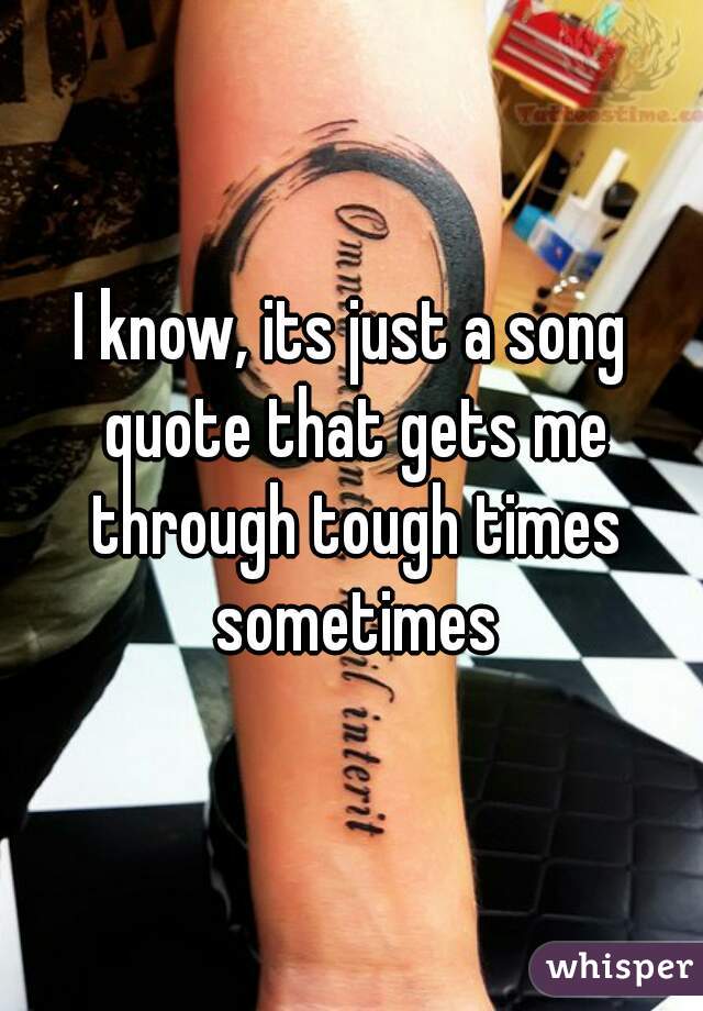 I know, its just a song quote that gets me through tough times sometimes