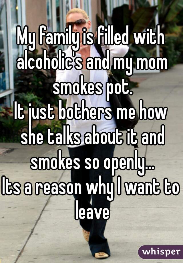 My family is filled with alcoholic's and my mom smokes pot.
It just bothers me how she talks about it and smokes so openly...
Its a reason why I want to leave