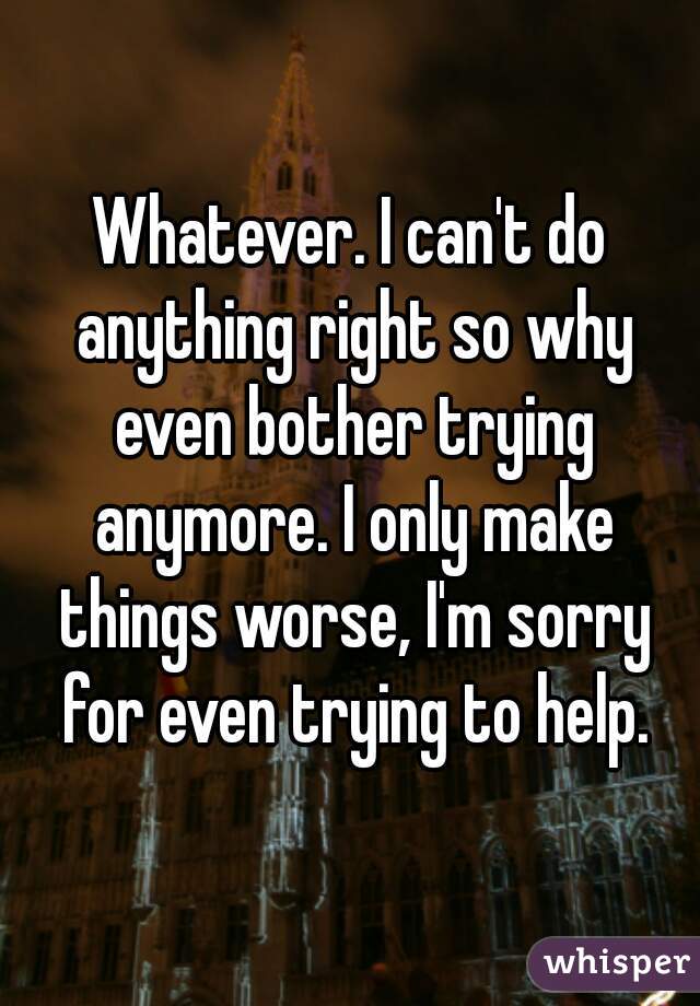 Whatever. I can't do anything right so why even bother trying anymore. I only make things worse, I'm sorry for even trying to help.
