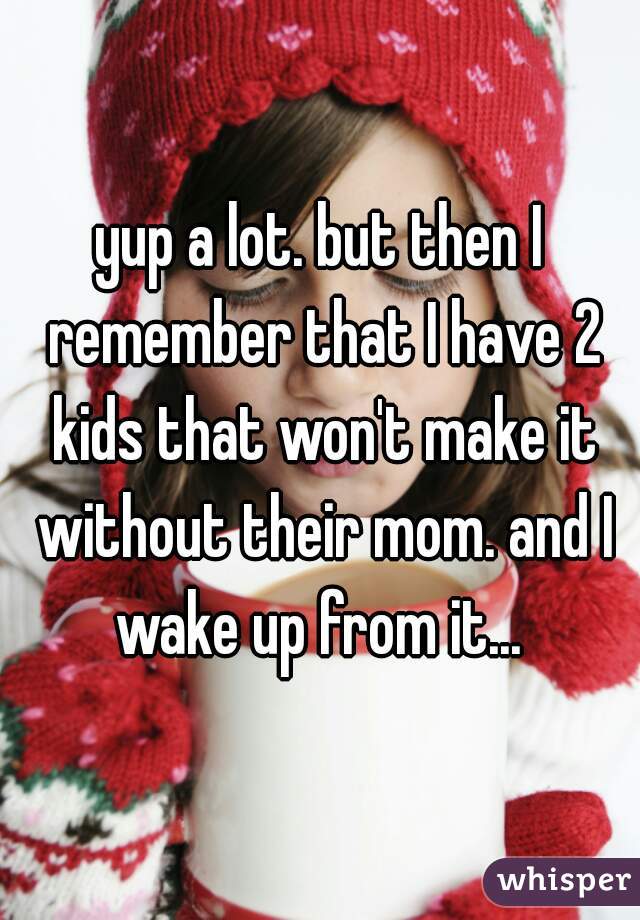 yup a lot. but then I remember that I have 2 kids that won't make it without their mom. and I wake up from it... 
