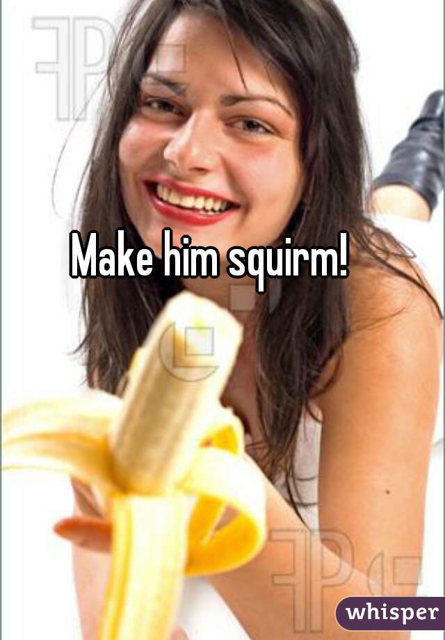 Make him squirm!
