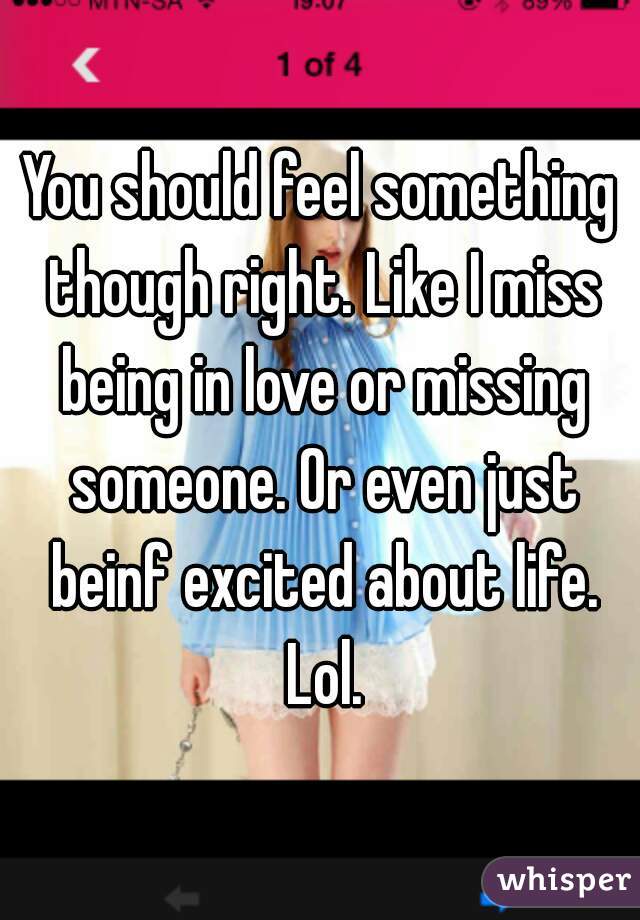 You should feel something though right. Like I miss being in love or missing someone. Or even just beinf excited about life. Lol.